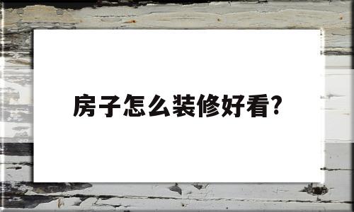 房子怎么装修好看?(房子怎么装修好看又简单省钱)