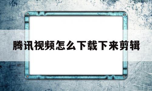 腾讯视频怎么下载下来剪辑(腾讯视频下载下来剪辑怎么消除腾讯标志)