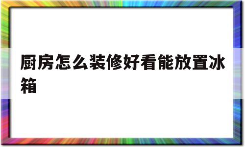 厨房怎么装修好看能放置冰箱的简单介绍