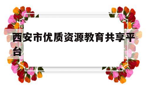 西安市优质资源教育共享平台(西安市优质资源教育共享平台怎么修改学校名称)