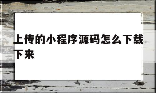 上传的小程序源码怎么下载下来(上传的小程序源码怎么下载下来呢)