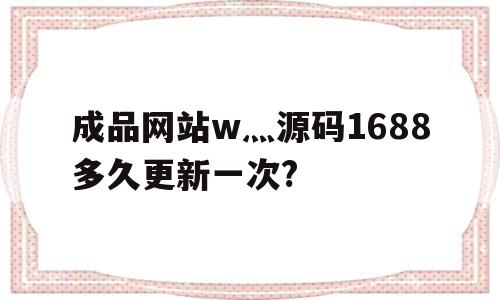 包含成品网站w灬源码1688多久更新一次?的词条