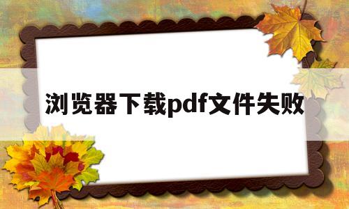 浏览器下载pdf文件失败(浏览器下载的pdf文件打不开)