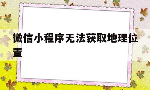 微信小程序无法获取地理位置(微信小程序一直无法获取地理位置)