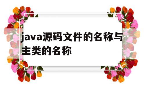 java源码文件的名称与主类的名称(java源码文件的名称与主类的名称相同吗)