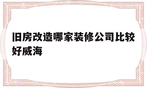 旧房改造哪家装修公司比较好威海(威海市老旧小区改造必改的17项内容)