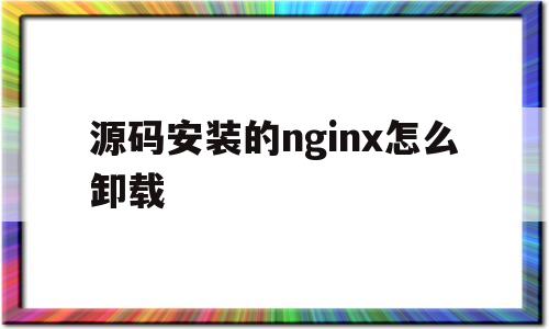 源码安装的nginx怎么卸载(源码安装的nginx怎么卸载不了)