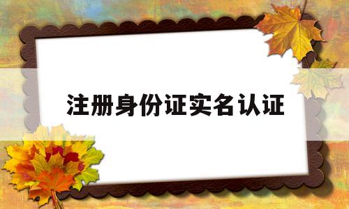 注册身份证实名认证(注册身份证实名认证会不会有风险)