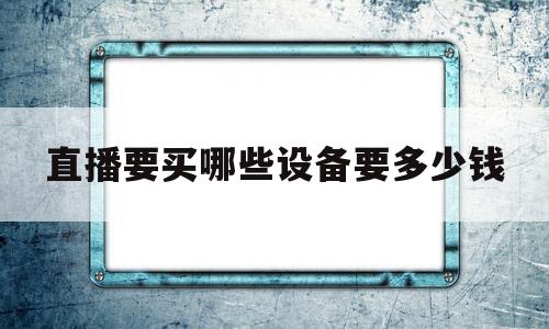 直播要买哪些设备要多少钱(直播要什么设备大概要多少钱)