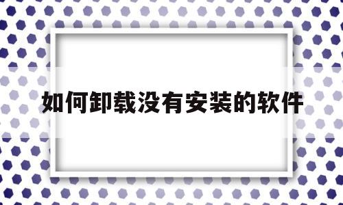 如何卸载没有安装的软件(怎么卸载没安装成功的安装包)