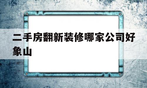 二手房翻新装修哪家公司好象山(二手房装修翻新大概多少钱105平)