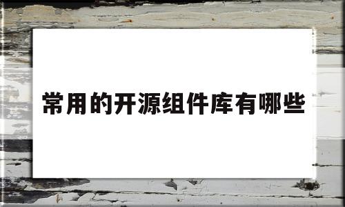 常用的开源组件库有哪些(常用的开源组件库有哪些类型)