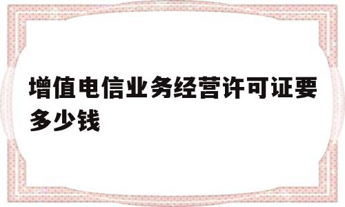 增值电信业务经营许可证要多少钱(增值电信业务经营许可证,怎么办呢?)