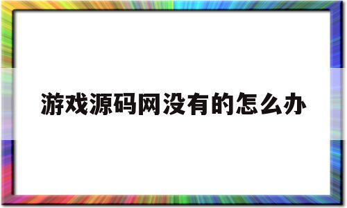 游戏源码网没有的怎么办(有了游戏源码之后怎么搭建才能运营)