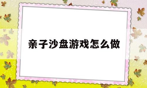 亲子沙盘游戏怎么做(亲子沙盘游戏的教学视频)