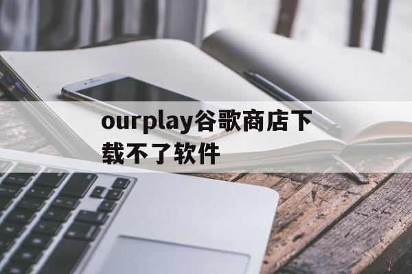 ourplay谷歌商店下载不了软件(安装ourplay以后谷歌商店打不开)