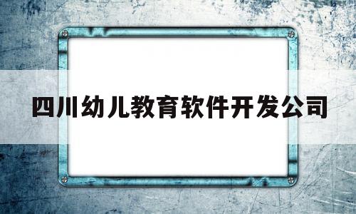 四川幼儿教育软件开发公司(四川幼儿教育软件开发公司招聘)