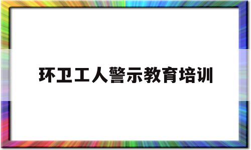 环卫工人警示教育培训(环卫工人安全教育警示片)