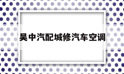 吴中汽配城修汽车空调(吴中汽配城修汽车空调多少钱)