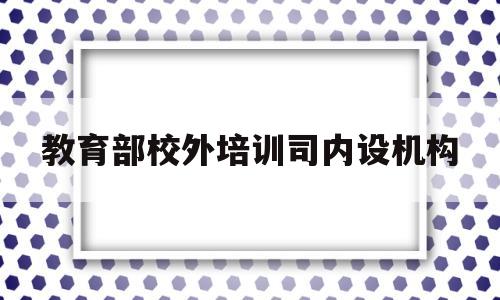 教育部校外培训司内设机构(教育部校外培训机构监管与服务综合平台)