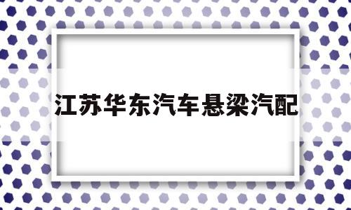 江苏华东汽车悬梁汽配(江苏华永汽车悬架有限公司招聘)