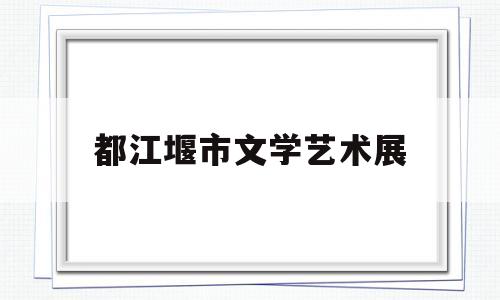 都江堰市文学艺术展(都江堰市文学艺术展演时间)