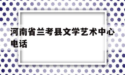 河南省兰考县文学艺术中心电话(河南省兰考县文学艺术中心电话地址)