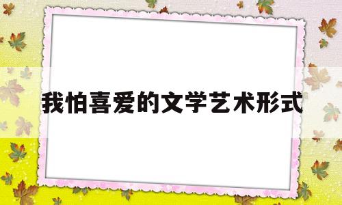 我怕喜爱的文学艺术形式(我喜爱的文学艺术形式作文600字)