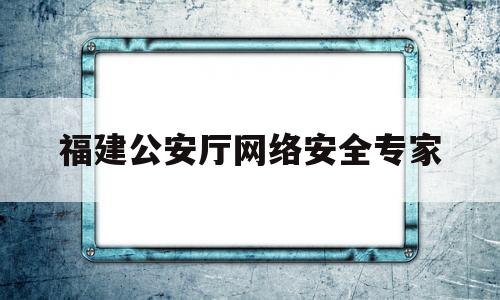 福建公安厅网络安全专家(福建公安厅网络安全专家库名单)