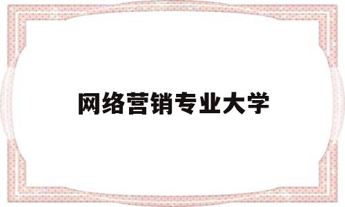 网络营销专业大学(网络营销专业大学有哪些)