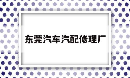 东莞汽车汽配修理厂(汽配业务修理厂跟谁谈)