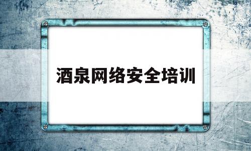 酒泉网络安全培训(2021网络安全培训)