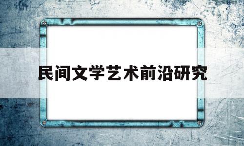 民间文学艺术前沿研究(民间文学艺术前沿研究综述)