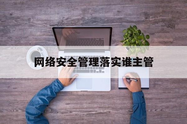 网络安全管理落实谁主管(网络安全管理落实谁主管负责)