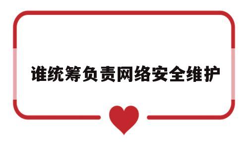 谁统筹负责网络安全维护(谁负责统筹协调网络安全工作和相关监督)