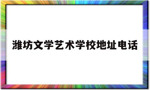 潍坊文学艺术学校地址电话(潍坊文学艺术学校地址电话是多少)