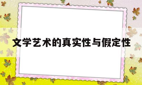 文学艺术的真实性与假定性(文学艺术的真实性与假定性的关系)