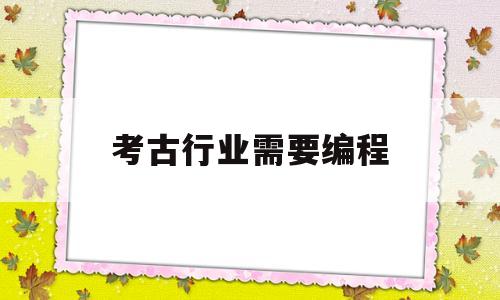 考古行业需要编程(想从事考古工作的学生都报考考古专业)