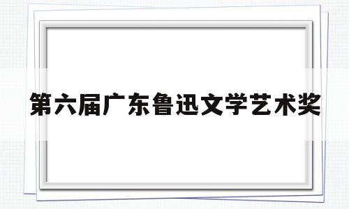 第六届广东鲁迅文学艺术奖(第六届广东鲁迅文学艺术奖名单)