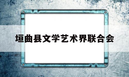 垣曲县文学艺术界联合会(垣曲县文学艺术界联合会会长)