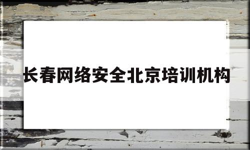 长春网络安全北京培训机构(北京网络安全培训机构哪家好)