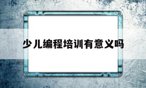 少儿编程培训有意义吗(少儿编程培训班收费标准)