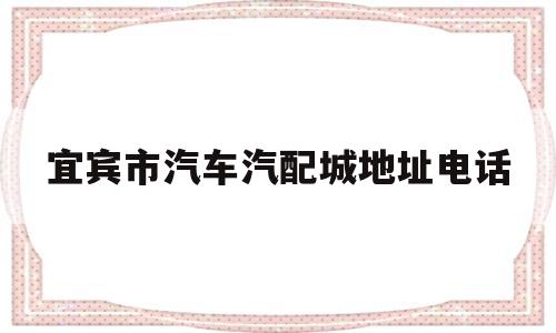 宜宾市汽车汽配城地址电话(宜宾市汽车汽配城地址电话查询)