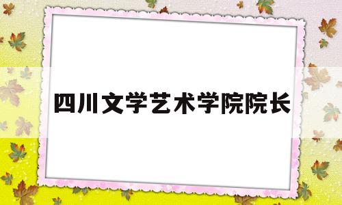 四川文学艺术学院院长(四川文学艺术学院院长什么级别)