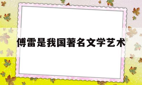 傅雷是我国著名文学艺术(傅雷我国著名文学艺术什么家)