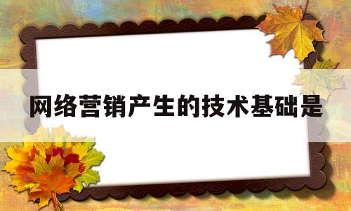 网络营销产生的技术基础是(网络营销产生的技术基础是互联网技术)