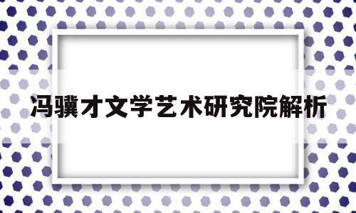 冯骥才文学艺术研究院解析(冯骥才文学艺术研究院平面图)