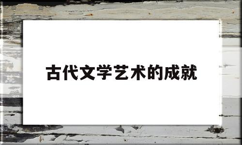 古代文学艺术的成就(中国古代文学艺术的时代特征)