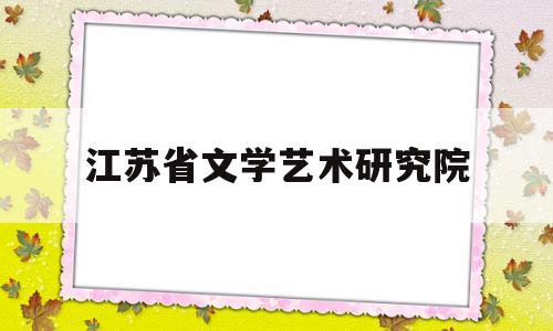 江苏省文学艺术研究院(江苏省文学艺术联合会官网)