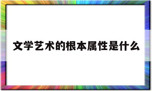 文学艺术的根本属性是什么(安徽省文学艺术院是什么级别)